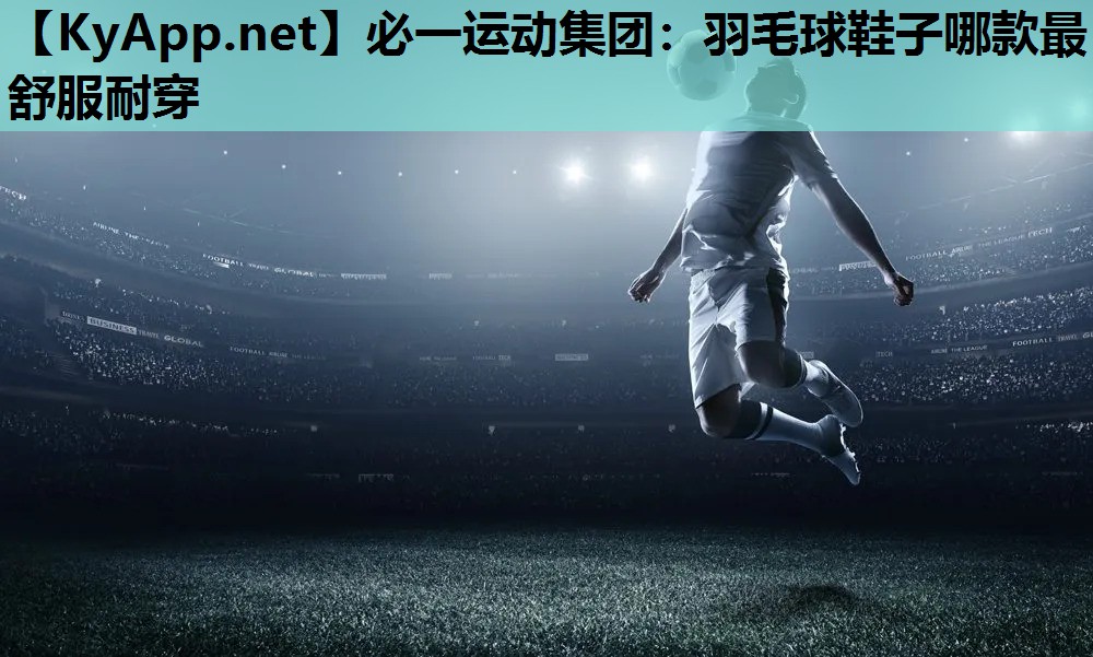 必一运动集团：羽毛球鞋子哪款最舒服耐穿